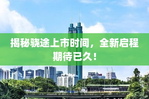 揭秘骁途上市时间，全新启程期待已久！