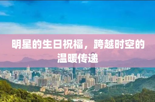 明星的生日祝福，跨越时空的温暖传递