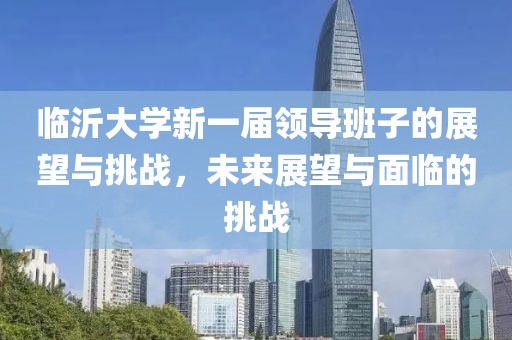 临沂大学新一届领导班子的展望与挑战，未来展望与面临的挑战