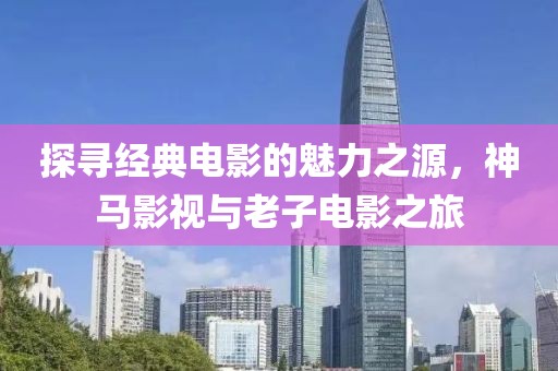 探寻经典电影的魅力之源，神马影视与老子电影之旅