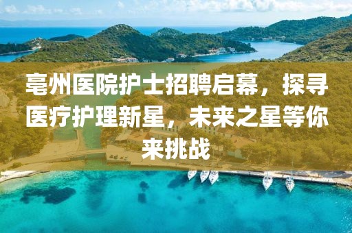 亳州医院护士招聘启幕，探寻医疗护理新星，未来之星等你来挑战