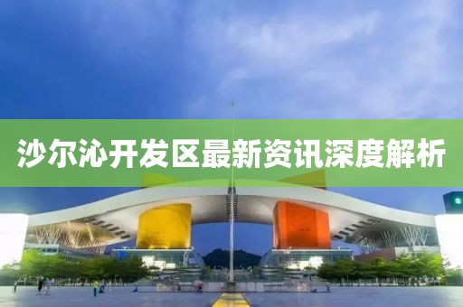 沙尔沁开发区最新资讯深度解析