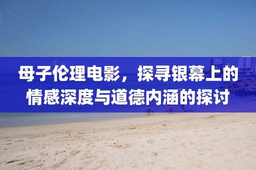 母子伦理电影，探寻银幕上的情感深度与道德内涵的探讨