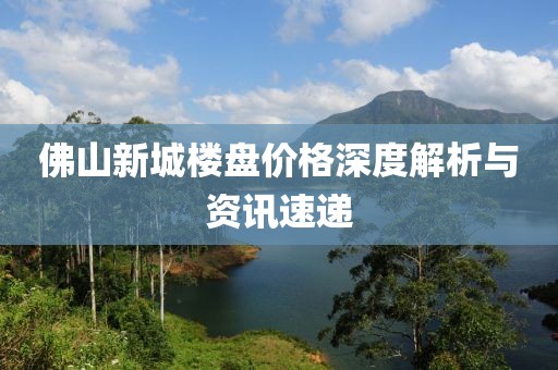 佛山新城楼盘价格深度解析与资讯速递
