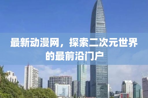 最新动漫网，探索二次元世界的最前沿门户