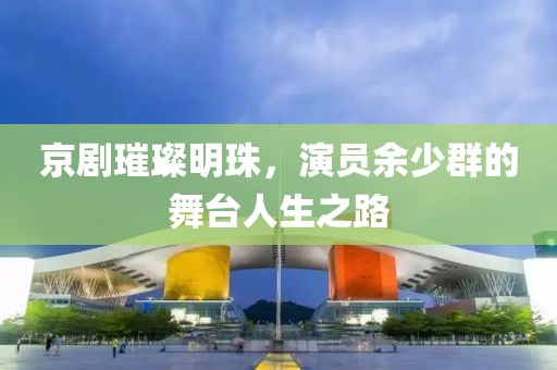 京剧璀璨明珠，演员余少群的舞台人生之路