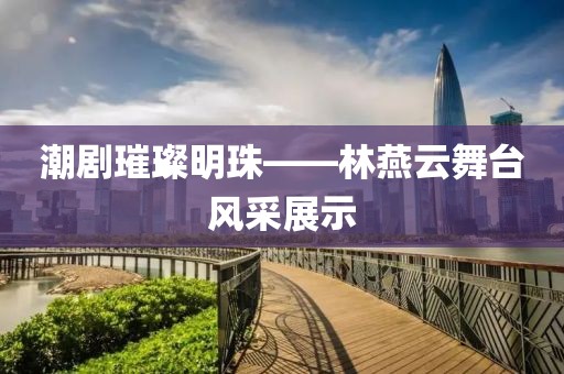 潮剧璀璨明珠——林燕云舞台风采展示