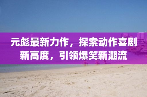 元彪最新力作，探索动作喜剧新高度，引领爆笑新潮流