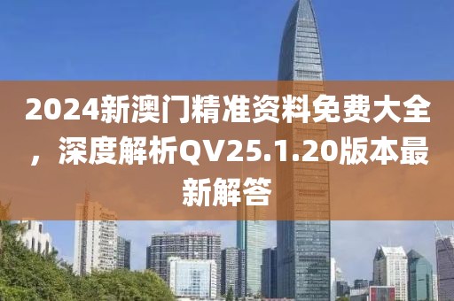 2024新澳门精准资料免费大全，深度解析QV25.1.20版本最新解答