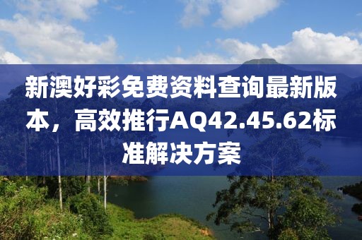 新澳好彩免费资料查询最新版本，高效推行AQ42.45.62标准解决方案