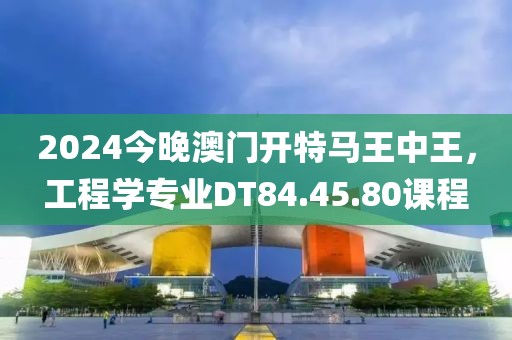 2024今晚澳门开特马王中王，工程学专业DT84.45.80课程