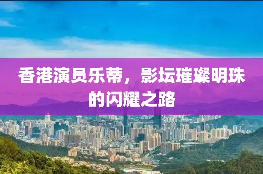 香港演员乐蒂，影坛璀璨明珠的闪耀之路