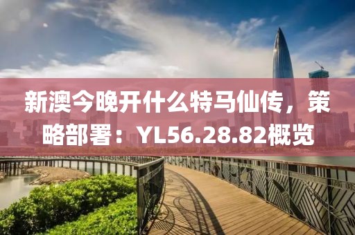 新澳今晚开什么特马仙传，策略部署：YL56.28.82概览