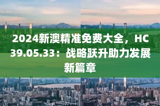 2024新澳精准免费大全，HC39.05.33：战略跃升助力发展新篇章