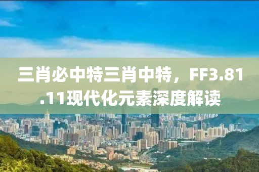 三肖必中特三肖中特，FF3.81.11现代化元素深度解读