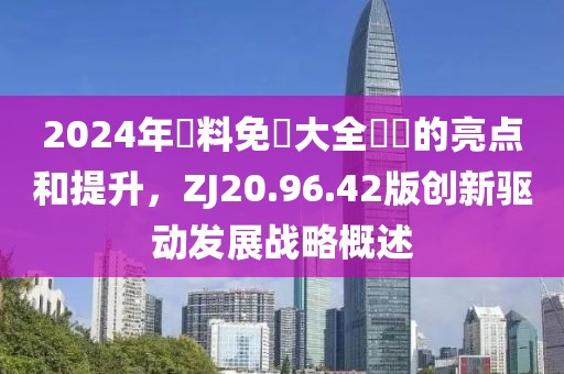 2024年資料免費大全優勢的亮点和提升，ZJ20.96.42版创新驱动发展战略概述