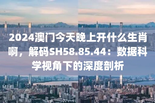 2024澳门今天晚上开什么生肖啊，解码SH58.85.44：数据科学视角下的深度剖析