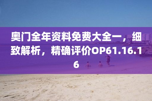 奥门全年资料免费大全一，细致解析，精确评价OP61.16.16