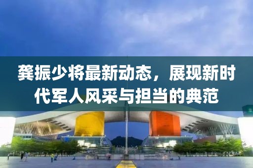 龚振少将最新动态，展现新时代军人风采与担当的典范