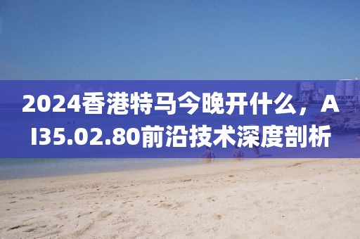2024香港特马今晚开什么，AI35.02.80前沿技术深度剖析