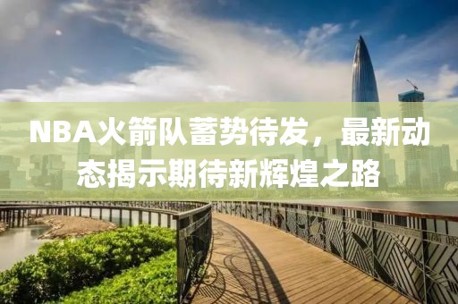 NBA火箭队蓄势待发，最新动态揭示期待新辉煌之路