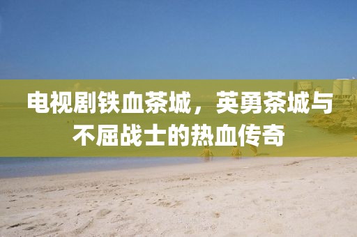 电视剧铁血茶城，英勇茶城与不屈战士的热血传奇
