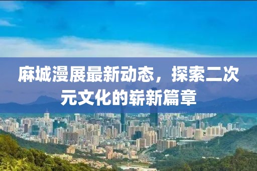 麻城漫展最新动态，探索二次元文化的崭新篇章