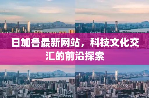 日加鲁最新网站，科技文化交汇的前沿探索
