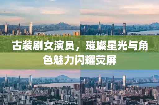 古装剧女演员，璀璨星光与角色魅力闪耀荧屏