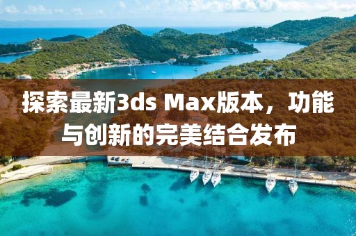 探索最新3ds Max版本，功能与创新的完美结合发布