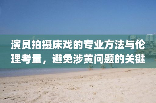 演员拍摄床戏的专业方法与伦理考量，避免涉黄问题的关键