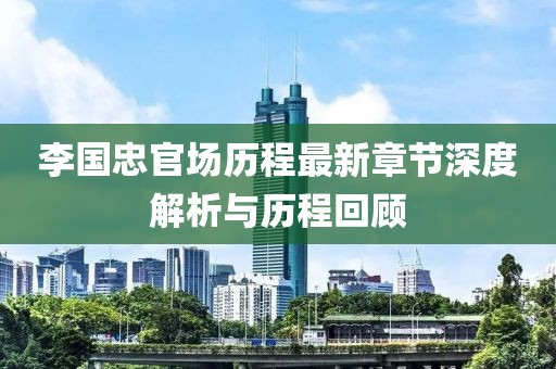 李国忠官场历程最新章节深度解析与历程回顾