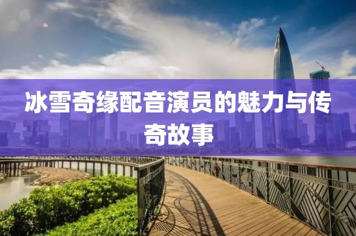 冰雪奇缘配音演员的魅力与传奇故事