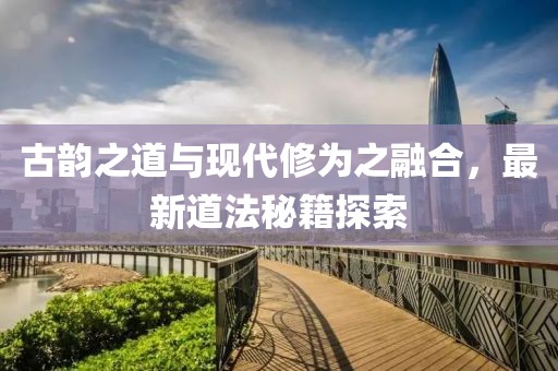 古韵之道与现代修为之融合，最新道法秘籍探索