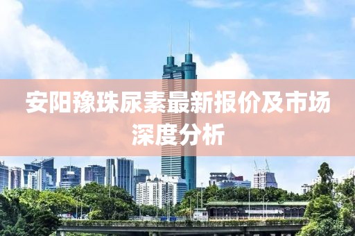 安阳豫珠尿素最新报价及市场深度分析