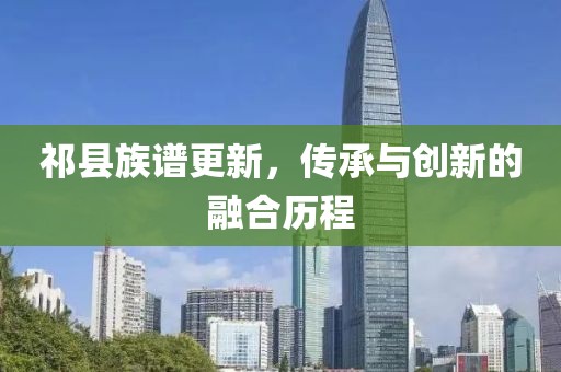 祁县族谱更新，传承与创新的融合历程