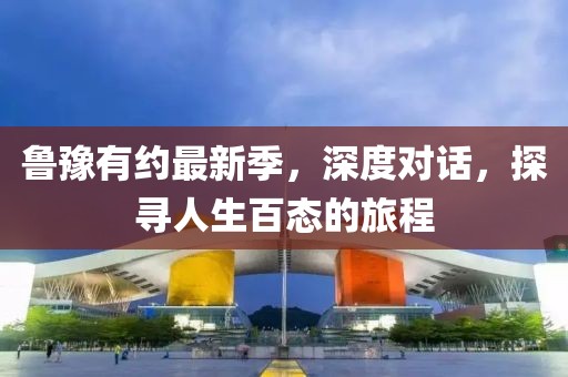 鲁豫有约最新季，深度对话，探寻人生百态的旅程