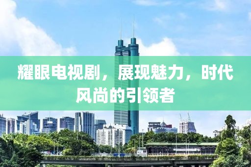 耀眼电视剧，展现魅力，时代风尚的引领者