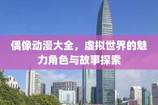 偶像动漫大全，虚拟世界的魅力角色与故事探索