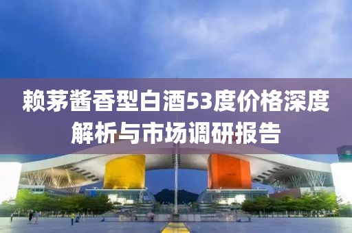 赖茅酱香型白酒53度价格深度解析与市场调研报告