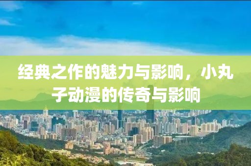 经典之作的魅力与影响，小丸子动漫的传奇与影响