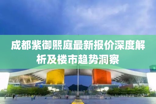 成都紫御熙庭最新报价深度解析及楼市趋势洞察