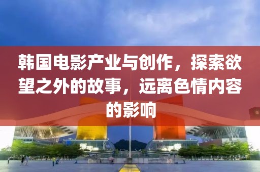 韩国电影产业与创作，探索欲望之外的故事，远离色情内容的影响