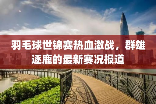 羽毛球世锦赛热血激战，群雄逐鹿的最新赛况报道
