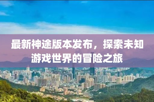 最新神途版本发布，探索未知游戏世界的冒险之旅
