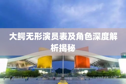 大鳄无形演员表及角色深度解析揭秘