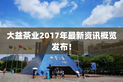 大益茶业2017年最新资讯概览发布！