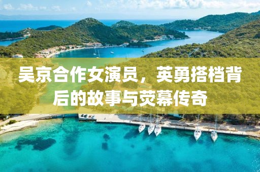 吴京合作女演员，英勇搭档背后的故事与荧幕传奇
