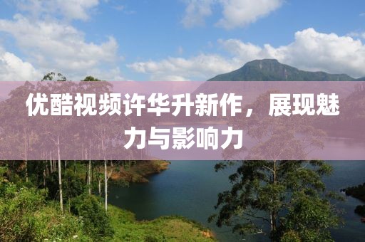 优酷视频许华升新作，展现魅力与影响力