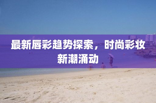 最新唇彩趋势探索，时尚彩妆新潮涌动